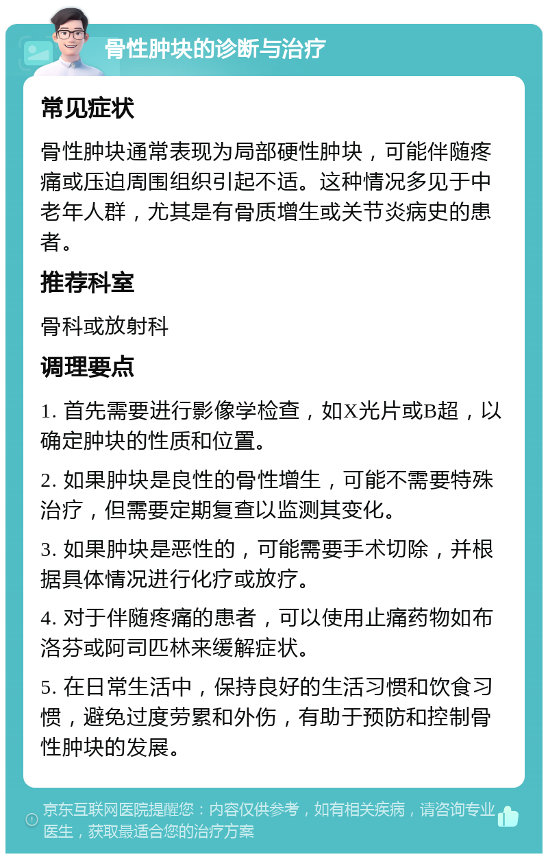 骨性肿块的诊断与治疗 常见症状 骨性肿块通常表现为局部硬性肿块，可能伴随疼痛或压迫周围组织引起不适。这种情况多见于中老年人群，尤其是有骨质增生或关节炎病史的患者。 推荐科室 骨科或放射科 调理要点 1. 首先需要进行影像学检查，如X光片或B超，以确定肿块的性质和位置。 2. 如果肿块是良性的骨性增生，可能不需要特殊治疗，但需要定期复查以监测其变化。 3. 如果肿块是恶性的，可能需要手术切除，并根据具体情况进行化疗或放疗。 4. 对于伴随疼痛的患者，可以使用止痛药物如布洛芬或阿司匹林来缓解症状。 5. 在日常生活中，保持良好的生活习惯和饮食习惯，避免过度劳累和外伤，有助于预防和控制骨性肿块的发展。