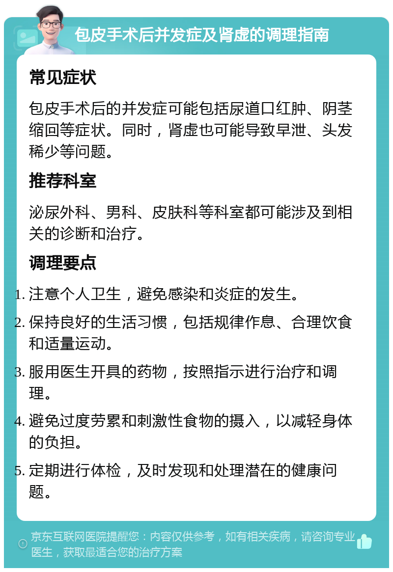 包皮手术后并发症及肾虚的调理指南 常见症状 包皮手术后的并发症可能包括尿道口红肿、阴茎缩回等症状。同时，肾虚也可能导致早泄、头发稀少等问题。 推荐科室 泌尿外科、男科、皮肤科等科室都可能涉及到相关的诊断和治疗。 调理要点 注意个人卫生，避免感染和炎症的发生。 保持良好的生活习惯，包括规律作息、合理饮食和适量运动。 服用医生开具的药物，按照指示进行治疗和调理。 避免过度劳累和刺激性食物的摄入，以减轻身体的负担。 定期进行体检，及时发现和处理潜在的健康问题。