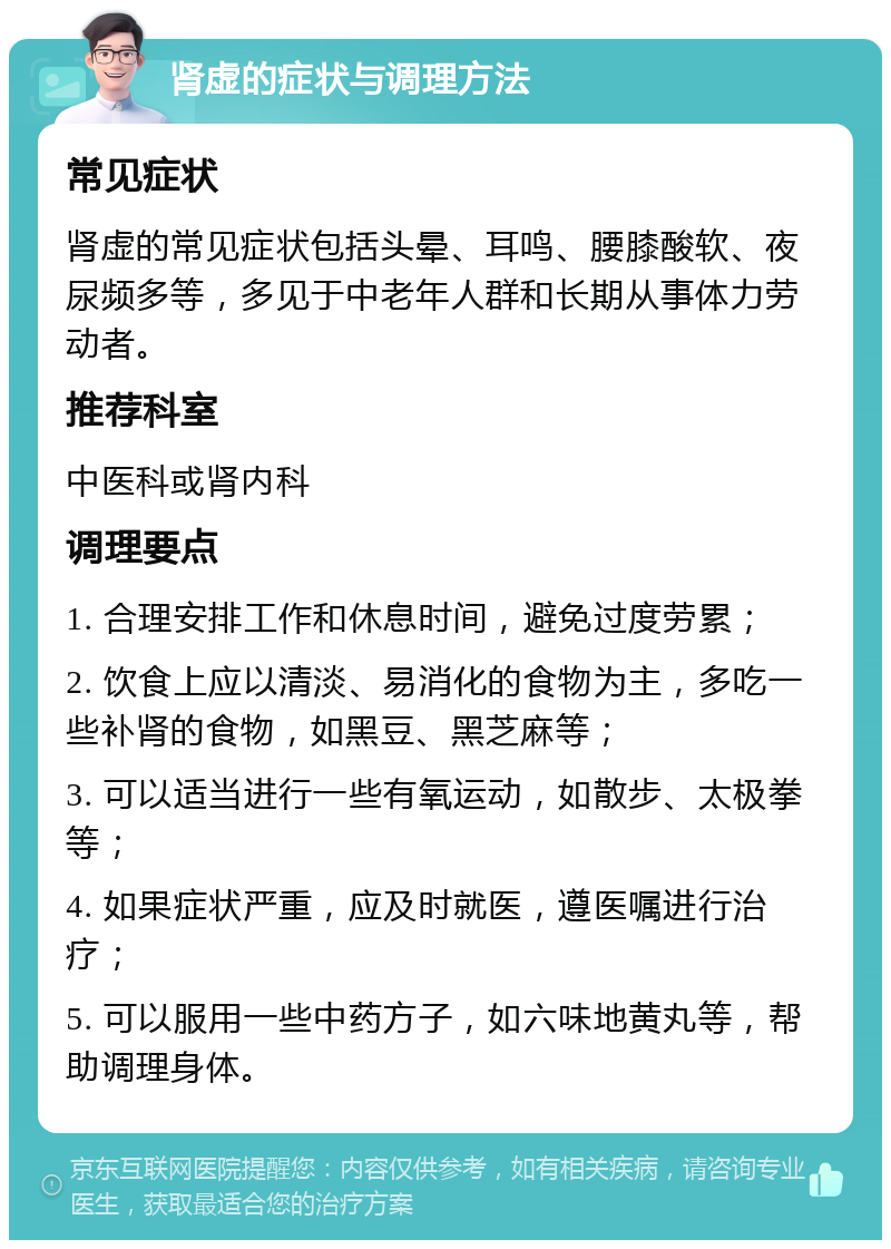 肾虚的症状与调理方法 常见症状 肾虚的常见症状包括头晕、耳鸣、腰膝酸软、夜尿频多等，多见于中老年人群和长期从事体力劳动者。 推荐科室 中医科或肾内科 调理要点 1. 合理安排工作和休息时间，避免过度劳累； 2. 饮食上应以清淡、易消化的食物为主，多吃一些补肾的食物，如黑豆、黑芝麻等； 3. 可以适当进行一些有氧运动，如散步、太极拳等； 4. 如果症状严重，应及时就医，遵医嘱进行治疗； 5. 可以服用一些中药方子，如六味地黄丸等，帮助调理身体。