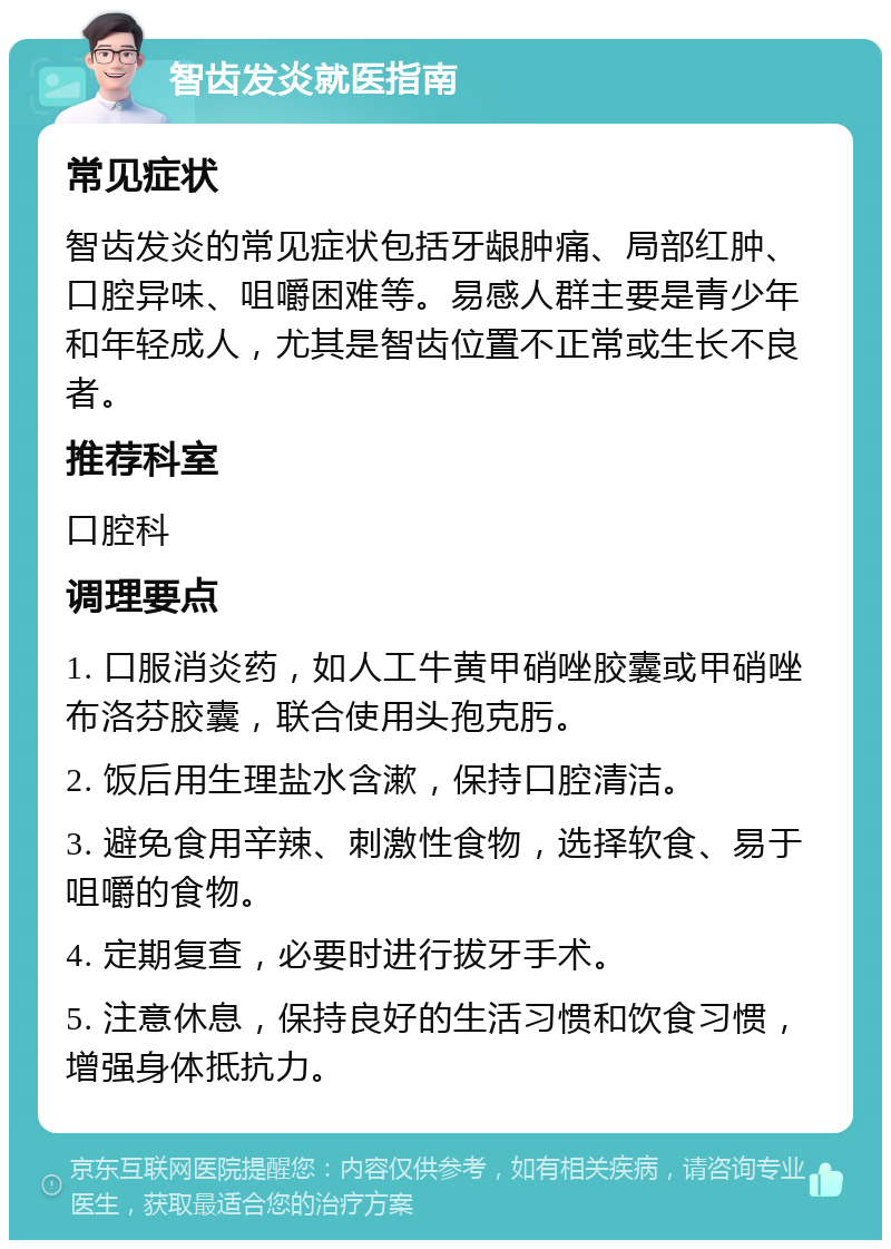 智齿发炎就医指南 常见症状 智齿发炎的常见症状包括牙龈肿痛、局部红肿、口腔异味、咀嚼困难等。易感人群主要是青少年和年轻成人，尤其是智齿位置不正常或生长不良者。 推荐科室 口腔科 调理要点 1. 口服消炎药，如人工牛黄甲硝唑胶囊或甲硝唑布洛芬胶囊，联合使用头孢克肟。 2. 饭后用生理盐水含漱，保持口腔清洁。 3. 避免食用辛辣、刺激性食物，选择软食、易于咀嚼的食物。 4. 定期复查，必要时进行拔牙手术。 5. 注意休息，保持良好的生活习惯和饮食习惯，增强身体抵抗力。