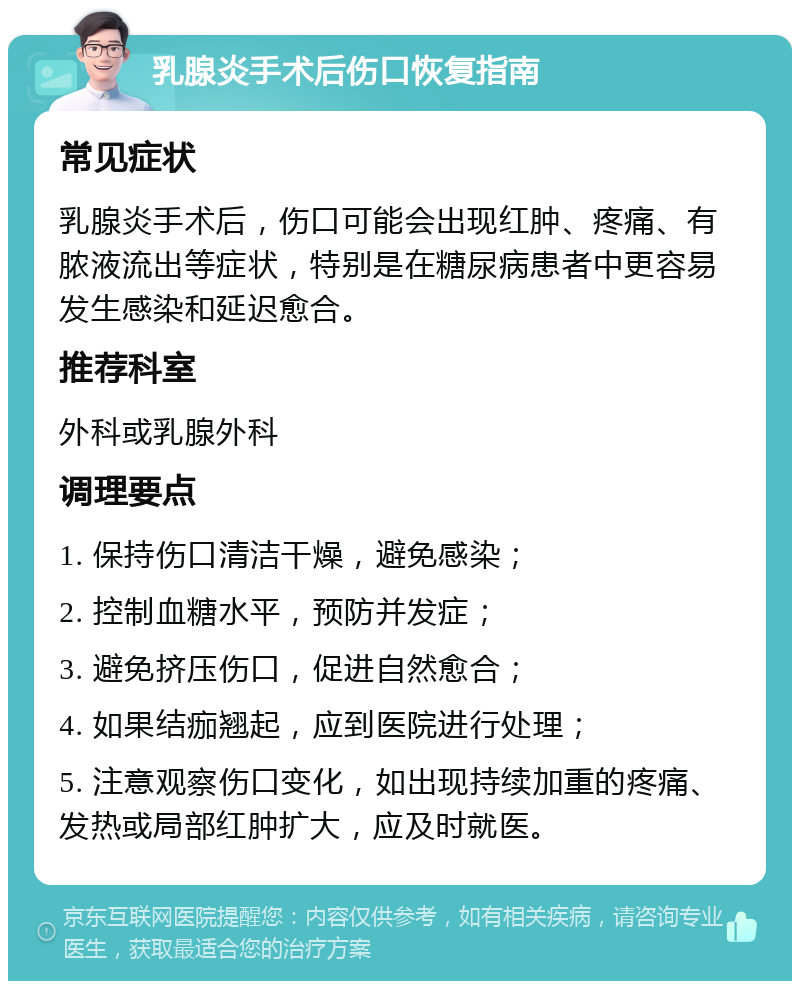 乳腺炎手术后伤口恢复指南 常见症状 乳腺炎手术后，伤口可能会出现红肿、疼痛、有脓液流出等症状，特别是在糖尿病患者中更容易发生感染和延迟愈合。 推荐科室 外科或乳腺外科 调理要点 1. 保持伤口清洁干燥，避免感染； 2. 控制血糖水平，预防并发症； 3. 避免挤压伤口，促进自然愈合； 4. 如果结痂翘起，应到医院进行处理； 5. 注意观察伤口变化，如出现持续加重的疼痛、发热或局部红肿扩大，应及时就医。