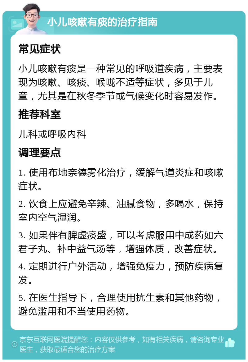 小儿咳嗽有痰的治疗指南 常见症状 小儿咳嗽有痰是一种常见的呼吸道疾病，主要表现为咳嗽、咳痰、喉咙不适等症状，多见于儿童，尤其是在秋冬季节或气候变化时容易发作。 推荐科室 儿科或呼吸内科 调理要点 1. 使用布地奈德雾化治疗，缓解气道炎症和咳嗽症状。 2. 饮食上应避免辛辣、油腻食物，多喝水，保持室内空气湿润。 3. 如果伴有脾虚痰盛，可以考虑服用中成药如六君子丸、补中益气汤等，增强体质，改善症状。 4. 定期进行户外活动，增强免疫力，预防疾病复发。 5. 在医生指导下，合理使用抗生素和其他药物，避免滥用和不当使用药物。