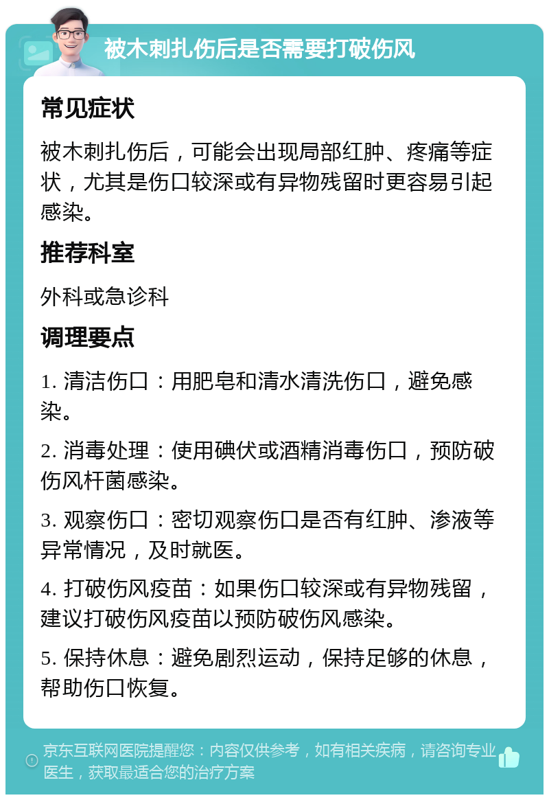 被木刺扎伤后是否需要打破伤风 常见症状 被木刺扎伤后，可能会出现局部红肿、疼痛等症状，尤其是伤口较深或有异物残留时更容易引起感染。 推荐科室 外科或急诊科 调理要点 1. 清洁伤口：用肥皂和清水清洗伤口，避免感染。 2. 消毒处理：使用碘伏或酒精消毒伤口，预防破伤风杆菌感染。 3. 观察伤口：密切观察伤口是否有红肿、渗液等异常情况，及时就医。 4. 打破伤风疫苗：如果伤口较深或有异物残留，建议打破伤风疫苗以预防破伤风感染。 5. 保持休息：避免剧烈运动，保持足够的休息，帮助伤口恢复。