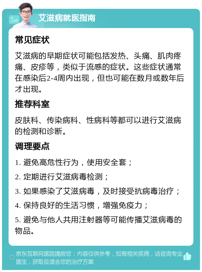 艾滋病就医指南 常见症状 艾滋病的早期症状可能包括发热、头痛、肌肉疼痛、皮疹等，类似于流感的症状。这些症状通常在感染后2-4周内出现，但也可能在数月或数年后才出现。 推荐科室 皮肤科、传染病科、性病科等都可以进行艾滋病的检测和诊断。 调理要点 1. 避免高危性行为，使用安全套； 2. 定期进行艾滋病毒检测； 3. 如果感染了艾滋病毒，及时接受抗病毒治疗； 4. 保持良好的生活习惯，增强免疫力； 5. 避免与他人共用注射器等可能传播艾滋病毒的物品。