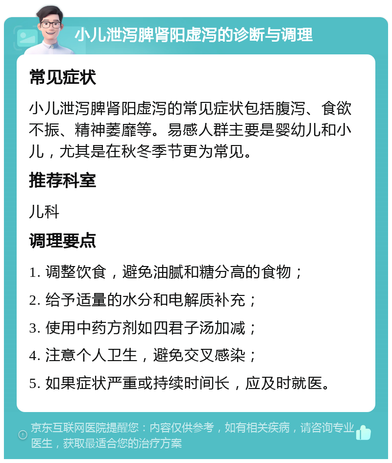 小儿泄泻脾肾阳虚泻的诊断与调理 常见症状 小儿泄泻脾肾阳虚泻的常见症状包括腹泻、食欲不振、精神萎靡等。易感人群主要是婴幼儿和小儿，尤其是在秋冬季节更为常见。 推荐科室 儿科 调理要点 1. 调整饮食，避免油腻和糖分高的食物； 2. 给予适量的水分和电解质补充； 3. 使用中药方剂如四君子汤加减； 4. 注意个人卫生，避免交叉感染； 5. 如果症状严重或持续时间长，应及时就医。