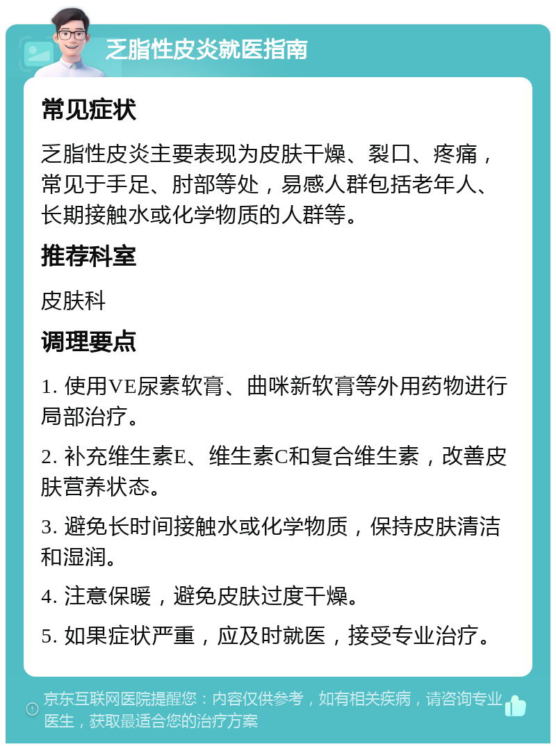 乏脂性皮炎就医指南 常见症状 乏脂性皮炎主要表现为皮肤干燥、裂口、疼痛，常见于手足、肘部等处，易感人群包括老年人、长期接触水或化学物质的人群等。 推荐科室 皮肤科 调理要点 1. 使用VE尿素软膏、曲咪新软膏等外用药物进行局部治疗。 2. 补充维生素E、维生素C和复合维生素，改善皮肤营养状态。 3. 避免长时间接触水或化学物质，保持皮肤清洁和湿润。 4. 注意保暖，避免皮肤过度干燥。 5. 如果症状严重，应及时就医，接受专业治疗。