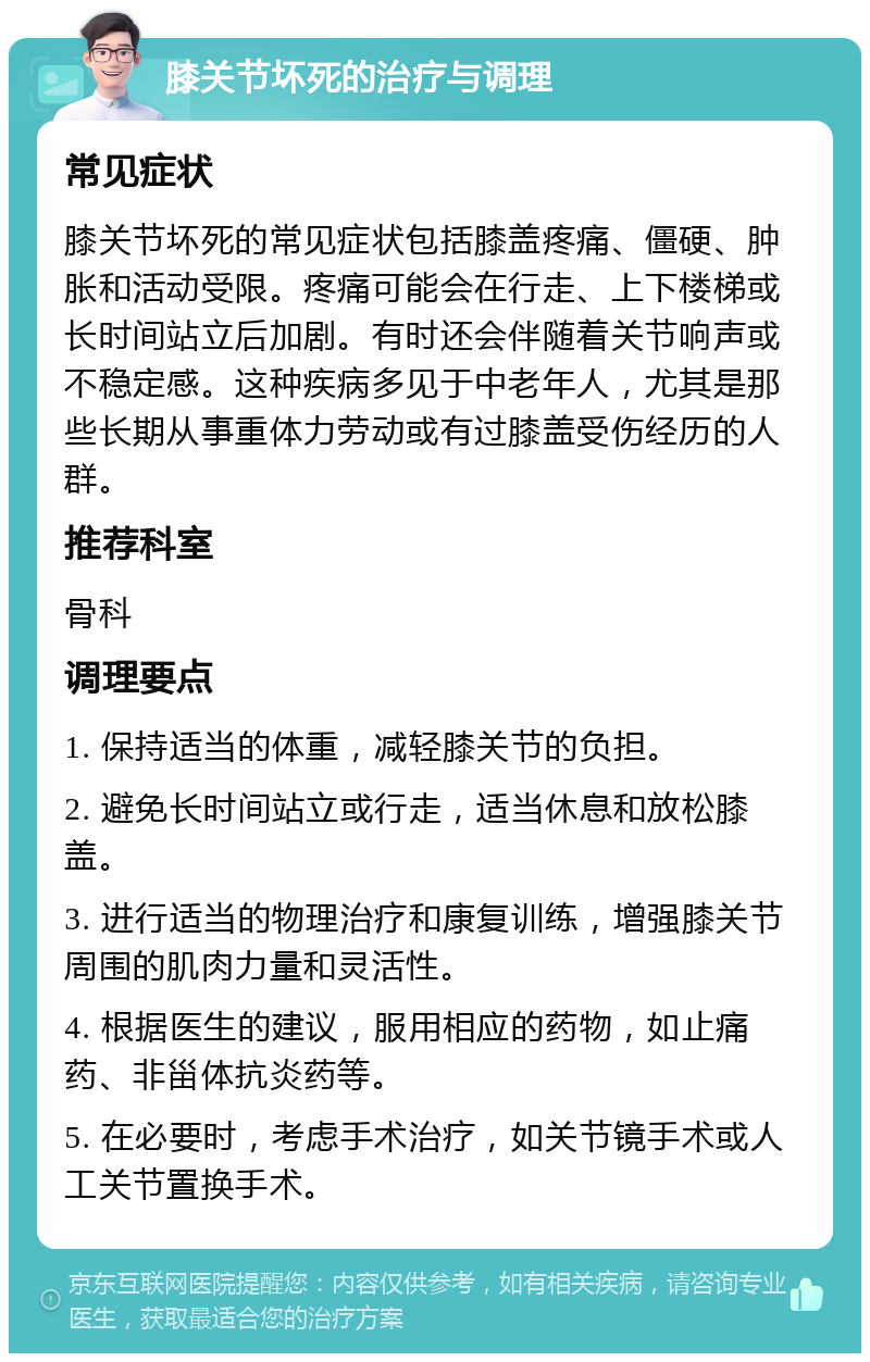 膝关节坏死的治疗与调理 常见症状 膝关节坏死的常见症状包括膝盖疼痛、僵硬、肿胀和活动受限。疼痛可能会在行走、上下楼梯或长时间站立后加剧。有时还会伴随着关节响声或不稳定感。这种疾病多见于中老年人，尤其是那些长期从事重体力劳动或有过膝盖受伤经历的人群。 推荐科室 骨科 调理要点 1. 保持适当的体重，减轻膝关节的负担。 2. 避免长时间站立或行走，适当休息和放松膝盖。 3. 进行适当的物理治疗和康复训练，增强膝关节周围的肌肉力量和灵活性。 4. 根据医生的建议，服用相应的药物，如止痛药、非甾体抗炎药等。 5. 在必要时，考虑手术治疗，如关节镜手术或人工关节置换手术。