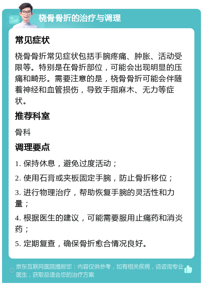 桡骨骨折的治疗与调理 常见症状 桡骨骨折常见症状包括手腕疼痛、肿胀、活动受限等。特别是在骨折部位，可能会出现明显的压痛和畸形。需要注意的是，桡骨骨折可能会伴随着神经和血管损伤，导致手指麻木、无力等症状。 推荐科室 骨科 调理要点 1. 保持休息，避免过度活动； 2. 使用石膏或夹板固定手腕，防止骨折移位； 3. 进行物理治疗，帮助恢复手腕的灵活性和力量； 4. 根据医生的建议，可能需要服用止痛药和消炎药； 5. 定期复查，确保骨折愈合情况良好。