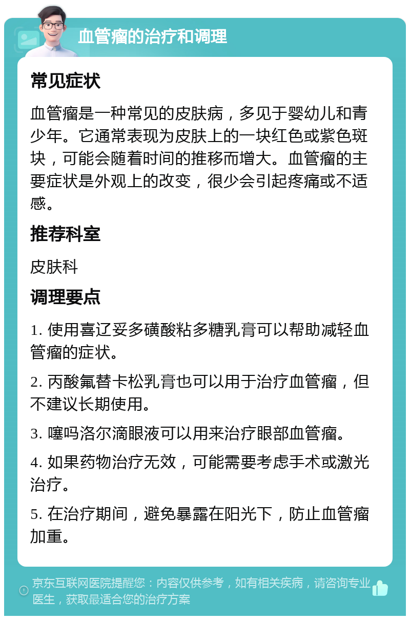 血管瘤的治疗和调理 常见症状 血管瘤是一种常见的皮肤病，多见于婴幼儿和青少年。它通常表现为皮肤上的一块红色或紫色斑块，可能会随着时间的推移而增大。血管瘤的主要症状是外观上的改变，很少会引起疼痛或不适感。 推荐科室 皮肤科 调理要点 1. 使用喜辽妥多磺酸粘多糖乳膏可以帮助减轻血管瘤的症状。 2. 丙酸氟替卡松乳膏也可以用于治疗血管瘤，但不建议长期使用。 3. 噻吗洛尔滴眼液可以用来治疗眼部血管瘤。 4. 如果药物治疗无效，可能需要考虑手术或激光治疗。 5. 在治疗期间，避免暴露在阳光下，防止血管瘤加重。