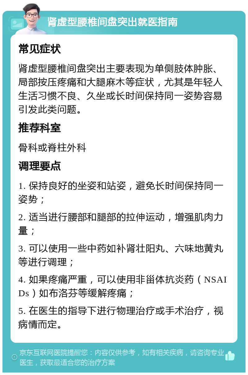 肾虚型腰椎间盘突出就医指南 常见症状 肾虚型腰椎间盘突出主要表现为单侧肢体肿胀、局部按压疼痛和大腿麻木等症状，尤其是年轻人生活习惯不良、久坐或长时间保持同一姿势容易引发此类问题。 推荐科室 骨科或脊柱外科 调理要点 1. 保持良好的坐姿和站姿，避免长时间保持同一姿势； 2. 适当进行腰部和腿部的拉伸运动，增强肌肉力量； 3. 可以使用一些中药如补肾壮阳丸、六味地黄丸等进行调理； 4. 如果疼痛严重，可以使用非甾体抗炎药（NSAIDs）如布洛芬等缓解疼痛； 5. 在医生的指导下进行物理治疗或手术治疗，视病情而定。