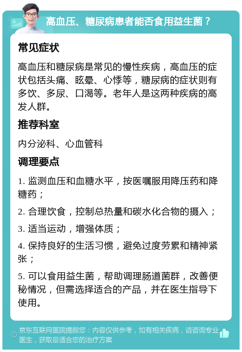 高血压、糖尿病患者能否食用益生菌？ 常见症状 高血压和糖尿病是常见的慢性疾病，高血压的症状包括头痛、眩晕、心悸等，糖尿病的症状则有多饮、多尿、口渴等。老年人是这两种疾病的高发人群。 推荐科室 内分泌科、心血管科 调理要点 1. 监测血压和血糖水平，按医嘱服用降压药和降糖药； 2. 合理饮食，控制总热量和碳水化合物的摄入； 3. 适当运动，增强体质； 4. 保持良好的生活习惯，避免过度劳累和精神紧张； 5. 可以食用益生菌，帮助调理肠道菌群，改善便秘情况，但需选择适合的产品，并在医生指导下使用。