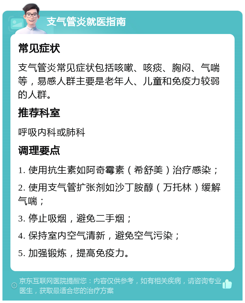 支气管炎就医指南 常见症状 支气管炎常见症状包括咳嗽、咳痰、胸闷、气喘等，易感人群主要是老年人、儿童和免疫力较弱的人群。 推荐科室 呼吸内科或肺科 调理要点 1. 使用抗生素如阿奇霉素（希舒美）治疗感染； 2. 使用支气管扩张剂如沙丁胺醇（万托林）缓解气喘； 3. 停止吸烟，避免二手烟； 4. 保持室内空气清新，避免空气污染； 5. 加强锻炼，提高免疫力。