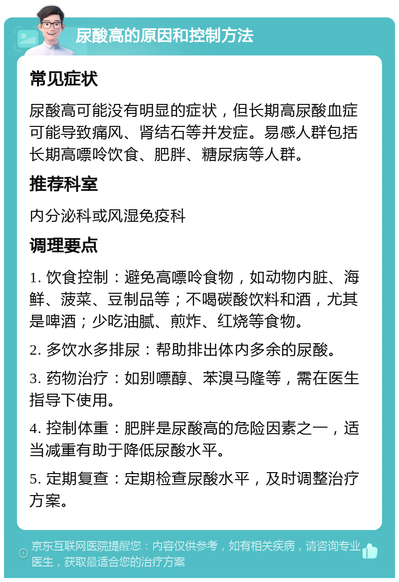 尿酸高的原因和控制方法 常见症状 尿酸高可能没有明显的症状，但长期高尿酸血症可能导致痛风、肾结石等并发症。易感人群包括长期高嘌呤饮食、肥胖、糖尿病等人群。 推荐科室 内分泌科或风湿免疫科 调理要点 1. 饮食控制：避免高嘌呤食物，如动物内脏、海鲜、菠菜、豆制品等；不喝碳酸饮料和酒，尤其是啤酒；少吃油腻、煎炸、红烧等食物。 2. 多饮水多排尿：帮助排出体内多余的尿酸。 3. 药物治疗：如别嘌醇、苯溴马隆等，需在医生指导下使用。 4. 控制体重：肥胖是尿酸高的危险因素之一，适当减重有助于降低尿酸水平。 5. 定期复查：定期检查尿酸水平，及时调整治疗方案。