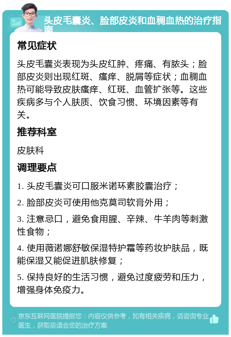 头皮毛囊炎、脸部皮炎和血稠血热的治疗指南 常见症状 头皮毛囊炎表现为头皮红肿、疼痛、有脓头；脸部皮炎则出现红斑、瘙痒、脱屑等症状；血稠血热可能导致皮肤瘙痒、红斑、血管扩张等。这些疾病多与个人肤质、饮食习惯、环境因素等有关。 推荐科室 皮肤科 调理要点 1. 头皮毛囊炎可口服米诺环素胶囊治疗； 2. 脸部皮炎可使用他克莫司软膏外用； 3. 注意忌口，避免食用腥、辛辣、牛羊肉等刺激性食物； 4. 使用薇诺娜舒敏保湿特护霜等药妆护肤品，既能保湿又能促进肌肤修复； 5. 保持良好的生活习惯，避免过度疲劳和压力，增强身体免疫力。