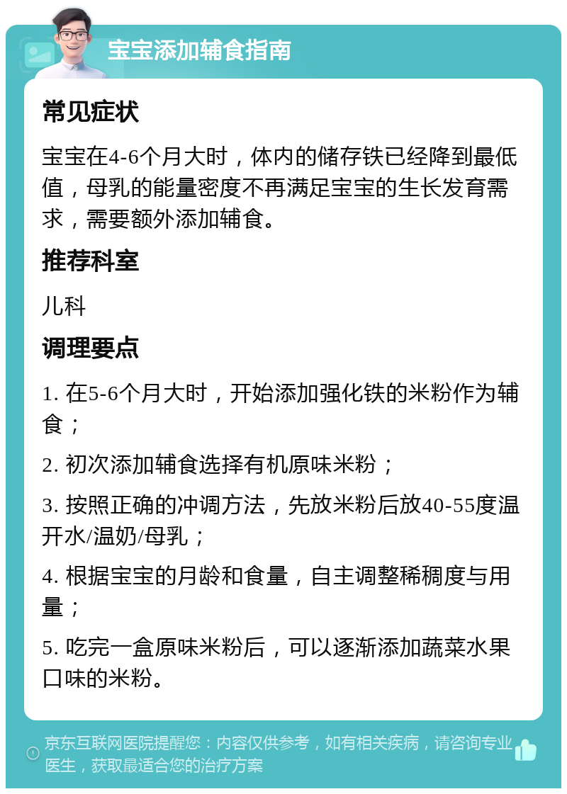 宝宝添加辅食指南 常见症状 宝宝在4-6个月大时，体内的储存铁已经降到最低值，母乳的能量密度不再满足宝宝的生长发育需求，需要额外添加辅食。 推荐科室 儿科 调理要点 1. 在5-6个月大时，开始添加强化铁的米粉作为辅食； 2. 初次添加辅食选择有机原味米粉； 3. 按照正确的冲调方法，先放米粉后放40-55度温开水/温奶/母乳； 4. 根据宝宝的月龄和食量，自主调整稀稠度与用量； 5. 吃完一盒原味米粉后，可以逐渐添加蔬菜水果口味的米粉。