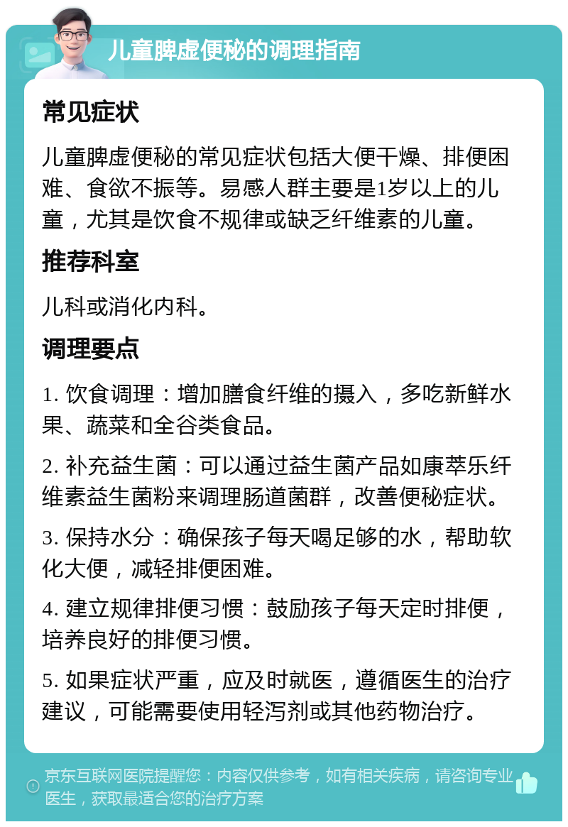 儿童脾虚便秘的调理指南 常见症状 儿童脾虚便秘的常见症状包括大便干燥、排便困难、食欲不振等。易感人群主要是1岁以上的儿童，尤其是饮食不规律或缺乏纤维素的儿童。 推荐科室 儿科或消化内科。 调理要点 1. 饮食调理：增加膳食纤维的摄入，多吃新鲜水果、蔬菜和全谷类食品。 2. 补充益生菌：可以通过益生菌产品如康萃乐纤维素益生菌粉来调理肠道菌群，改善便秘症状。 3. 保持水分：确保孩子每天喝足够的水，帮助软化大便，减轻排便困难。 4. 建立规律排便习惯：鼓励孩子每天定时排便，培养良好的排便习惯。 5. 如果症状严重，应及时就医，遵循医生的治疗建议，可能需要使用轻泻剂或其他药物治疗。