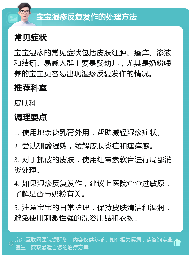 宝宝湿疹反复发作的处理方法 常见症状 宝宝湿疹的常见症状包括皮肤红肿、瘙痒、渗液和结痂。易感人群主要是婴幼儿，尤其是奶粉喂养的宝宝更容易出现湿疹反复发作的情况。 推荐科室 皮肤科 调理要点 1. 使用地奈德乳膏外用，帮助减轻湿疹症状。 2. 尝试硼酸湿敷，缓解皮肤炎症和瘙痒感。 3. 对于抓破的皮肤，使用红霉素软膏进行局部消炎处理。 4. 如果湿疹反复发作，建议上医院查查过敏原，了解是否与奶粉有关。 5. 注意宝宝的日常护理，保持皮肤清洁和湿润，避免使用刺激性强的洗浴用品和衣物。