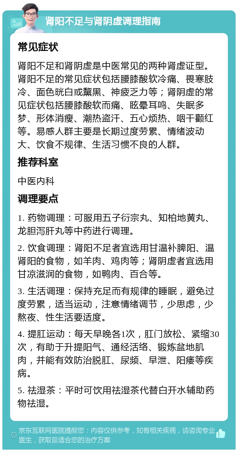 肾阳不足与肾阴虚调理指南 常见症状 肾阳不足和肾阴虚是中医常见的两种肾虚证型。肾阳不足的常见症状包括腰膝酸软冷痛、畏寒肢冷、面色晄白或黧黑、神疲乏力等；肾阴虚的常见症状包括腰膝酸软而痛、眩晕耳鸣、失眠多梦、形体消瘦、潮热盗汗、五心烦热、咽干颧红等。易感人群主要是长期过度劳累、情绪波动大、饮食不规律、生活习惯不良的人群。 推荐科室 中医内科 调理要点 1. 药物调理：可服用五子衍宗丸、知柏地黄丸、龙胆泻肝丸等中药进行调理。 2. 饮食调理：肾阳不足者宜选用甘温补脾阳、温肾阳的食物，如羊肉、鸡肉等；肾阴虚者宜选用甘凉滋润的食物，如鸭肉、百合等。 3. 生活调理：保持充足而有规律的睡眠，避免过度劳累，适当运动，注意情绪调节，少思虑，少熬夜、性生活要适度。 4. 提肛运动：每天早晚各1次，肛门放松、紧缩30次，有助于升提阳气、通经活络、锻炼盆地肌肉，并能有效防治脱肛、尿频、早泄、阳痿等疾病。 5. 祛湿茶：平时可饮用祛湿茶代替白开水辅助药物祛湿。