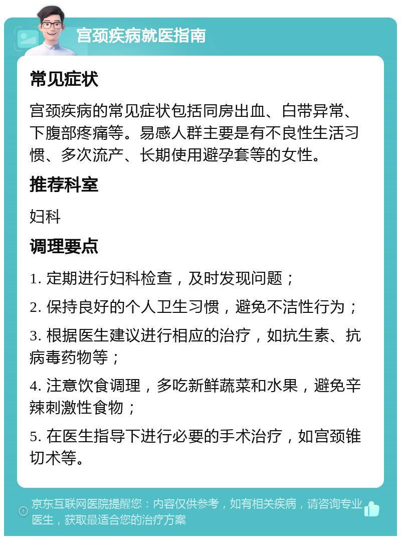 宫颈疾病就医指南 常见症状 宫颈疾病的常见症状包括同房出血、白带异常、下腹部疼痛等。易感人群主要是有不良性生活习惯、多次流产、长期使用避孕套等的女性。 推荐科室 妇科 调理要点 1. 定期进行妇科检查，及时发现问题； 2. 保持良好的个人卫生习惯，避免不洁性行为； 3. 根据医生建议进行相应的治疗，如抗生素、抗病毒药物等； 4. 注意饮食调理，多吃新鲜蔬菜和水果，避免辛辣刺激性食物； 5. 在医生指导下进行必要的手术治疗，如宫颈锥切术等。