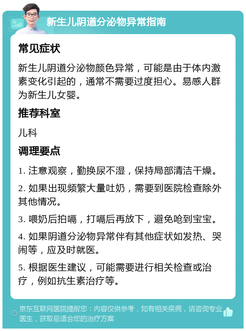 新生儿阴道分泌物异常指南 常见症状 新生儿阴道分泌物颜色异常，可能是由于体内激素变化引起的，通常不需要过度担心。易感人群为新生儿女婴。 推荐科室 儿科 调理要点 1. 注意观察，勤换尿不湿，保持局部清洁干燥。 2. 如果出现频繁大量吐奶，需要到医院检查除外其他情况。 3. 喂奶后拍嗝，打嗝后再放下，避免呛到宝宝。 4. 如果阴道分泌物异常伴有其他症状如发热、哭闹等，应及时就医。 5. 根据医生建议，可能需要进行相关检查或治疗，例如抗生素治疗等。