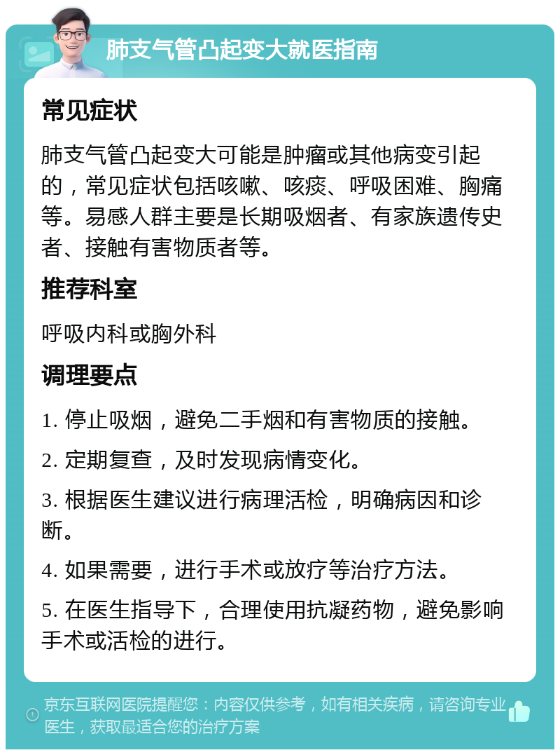 肺支气管凸起变大就医指南 常见症状 肺支气管凸起变大可能是肿瘤或其他病变引起的，常见症状包括咳嗽、咳痰、呼吸困难、胸痛等。易感人群主要是长期吸烟者、有家族遗传史者、接触有害物质者等。 推荐科室 呼吸内科或胸外科 调理要点 1. 停止吸烟，避免二手烟和有害物质的接触。 2. 定期复查，及时发现病情变化。 3. 根据医生建议进行病理活检，明确病因和诊断。 4. 如果需要，进行手术或放疗等治疗方法。 5. 在医生指导下，合理使用抗凝药物，避免影响手术或活检的进行。