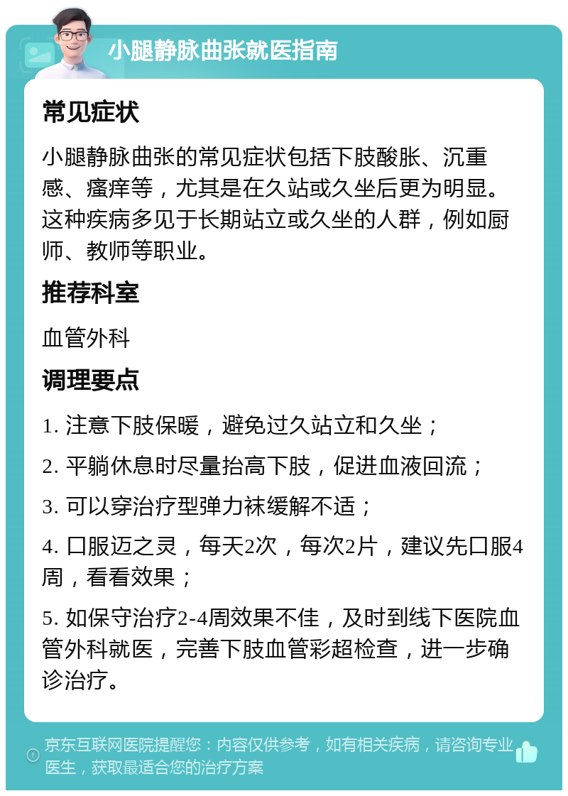 小腿静脉曲张就医指南 常见症状 小腿静脉曲张的常见症状包括下肢酸胀、沉重感、瘙痒等，尤其是在久站或久坐后更为明显。这种疾病多见于长期站立或久坐的人群，例如厨师、教师等职业。 推荐科室 血管外科 调理要点 1. 注意下肢保暖，避免过久站立和久坐； 2. 平躺休息时尽量抬高下肢，促进血液回流； 3. 可以穿治疗型弹力袜缓解不适； 4. 口服迈之灵，每天2次，每次2片，建议先口服4周，看看效果； 5. 如保守治疗2-4周效果不佳，及时到线下医院血管外科就医，完善下肢血管彩超检查，进一步确诊治疗。