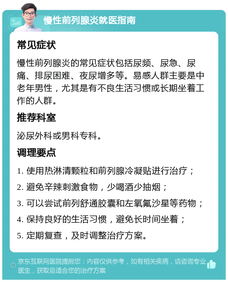 慢性前列腺炎就医指南 常见症状 慢性前列腺炎的常见症状包括尿频、尿急、尿痛、排尿困难、夜尿增多等。易感人群主要是中老年男性，尤其是有不良生活习惯或长期坐着工作的人群。 推荐科室 泌尿外科或男科专科。 调理要点 1. 使用热淋清颗粒和前列腺冷凝贴进行治疗； 2. 避免辛辣刺激食物，少喝酒少抽烟； 3. 可以尝试前列舒通胶囊和左氧氟沙星等药物； 4. 保持良好的生活习惯，避免长时间坐着； 5. 定期复查，及时调整治疗方案。