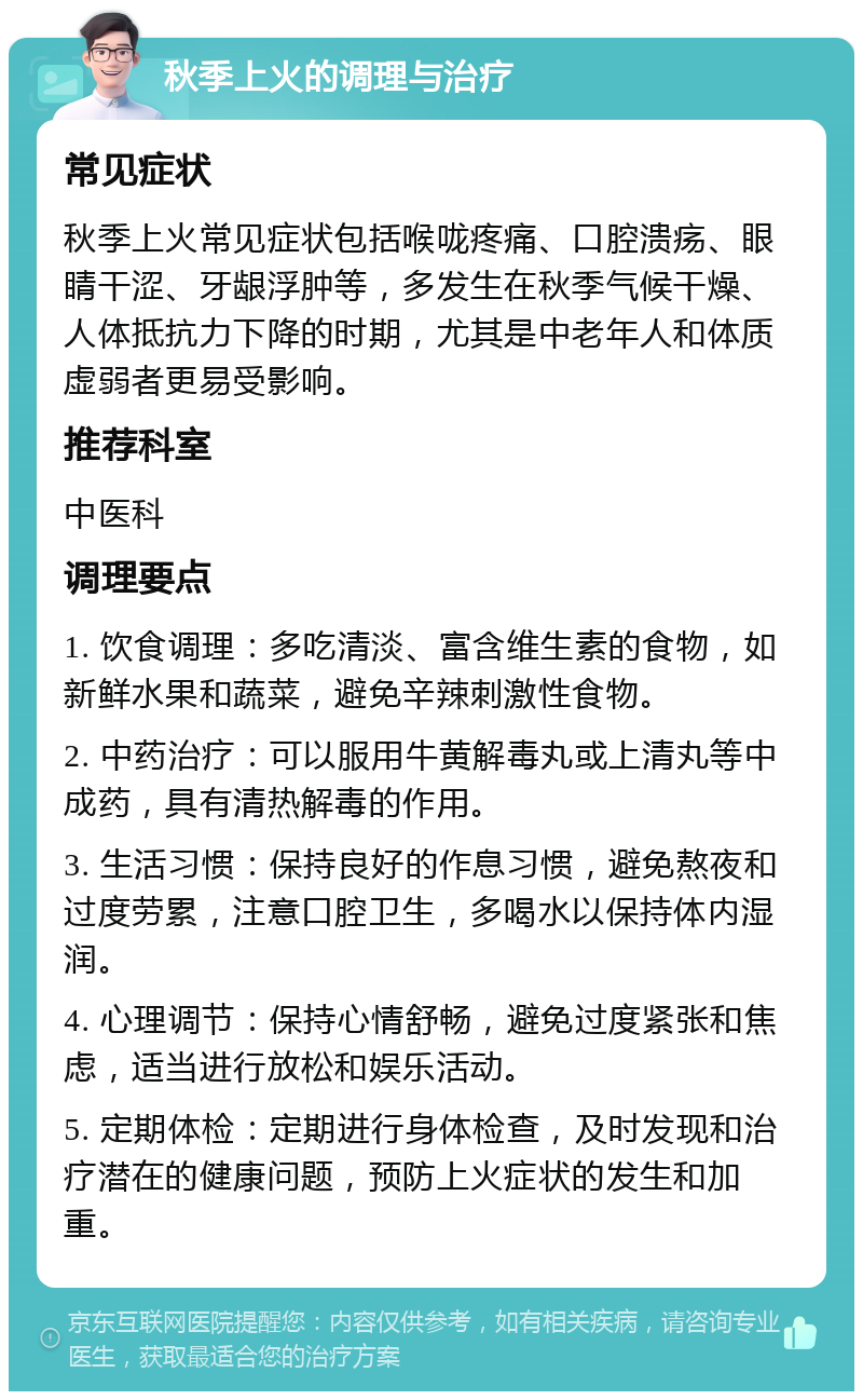 秋季上火的调理与治疗 常见症状 秋季上火常见症状包括喉咙疼痛、口腔溃疡、眼睛干涩、牙龈浮肿等，多发生在秋季气候干燥、人体抵抗力下降的时期，尤其是中老年人和体质虚弱者更易受影响。 推荐科室 中医科 调理要点 1. 饮食调理：多吃清淡、富含维生素的食物，如新鲜水果和蔬菜，避免辛辣刺激性食物。 2. 中药治疗：可以服用牛黄解毒丸或上清丸等中成药，具有清热解毒的作用。 3. 生活习惯：保持良好的作息习惯，避免熬夜和过度劳累，注意口腔卫生，多喝水以保持体内湿润。 4. 心理调节：保持心情舒畅，避免过度紧张和焦虑，适当进行放松和娱乐活动。 5. 定期体检：定期进行身体检查，及时发现和治疗潜在的健康问题，预防上火症状的发生和加重。