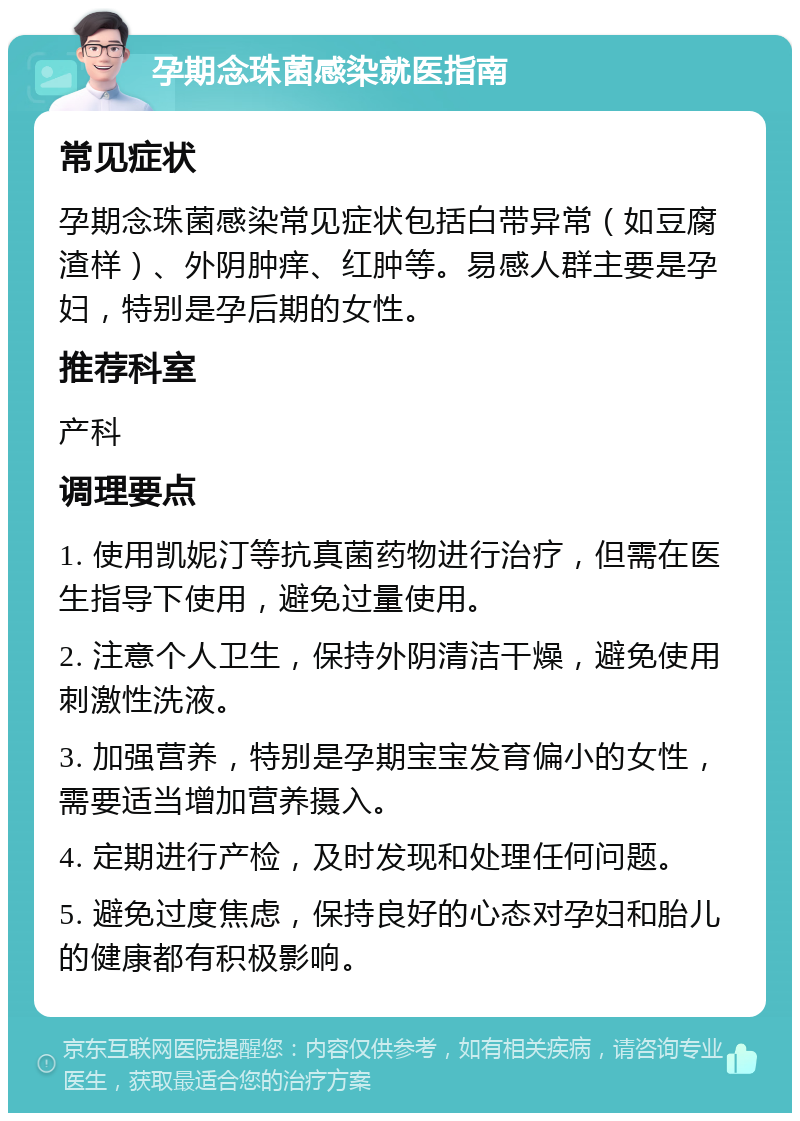 孕期念珠菌感染就医指南 常见症状 孕期念珠菌感染常见症状包括白带异常（如豆腐渣样）、外阴肿痒、红肿等。易感人群主要是孕妇，特别是孕后期的女性。 推荐科室 产科 调理要点 1. 使用凯妮汀等抗真菌药物进行治疗，但需在医生指导下使用，避免过量使用。 2. 注意个人卫生，保持外阴清洁干燥，避免使用刺激性洗液。 3. 加强营养，特别是孕期宝宝发育偏小的女性，需要适当增加营养摄入。 4. 定期进行产检，及时发现和处理任何问题。 5. 避免过度焦虑，保持良好的心态对孕妇和胎儿的健康都有积极影响。