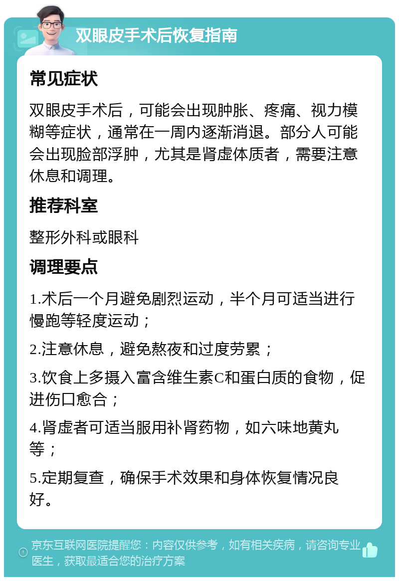 双眼皮手术后恢复指南 常见症状 双眼皮手术后，可能会出现肿胀、疼痛、视力模糊等症状，通常在一周内逐渐消退。部分人可能会出现脸部浮肿，尤其是肾虚体质者，需要注意休息和调理。 推荐科室 整形外科或眼科 调理要点 1.术后一个月避免剧烈运动，半个月可适当进行慢跑等轻度运动； 2.注意休息，避免熬夜和过度劳累； 3.饮食上多摄入富含维生素C和蛋白质的食物，促进伤口愈合； 4.肾虚者可适当服用补肾药物，如六味地黄丸等； 5.定期复查，确保手术效果和身体恢复情况良好。