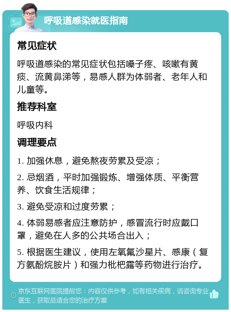 呼吸道感染就医指南 常见症状 呼吸道感染的常见症状包括嗓子疼、咳嗽有黄痰、流黄鼻涕等，易感人群为体弱者、老年人和儿童等。 推荐科室 呼吸内科 调理要点 1. 加强休息，避免熬夜劳累及受凉； 2. 忌烟酒，平时加强锻炼、增强体质、平衡营养、饮食生活规律； 3. 避免受凉和过度劳累； 4. 体弱易感者应注意防护，感冒流行时应戴口罩，避免在人多的公共场合出入； 5. 根据医生建议，使用左氧氟沙星片、感康（复方氨酚烷胺片）和强力枇杷露等药物进行治疗。