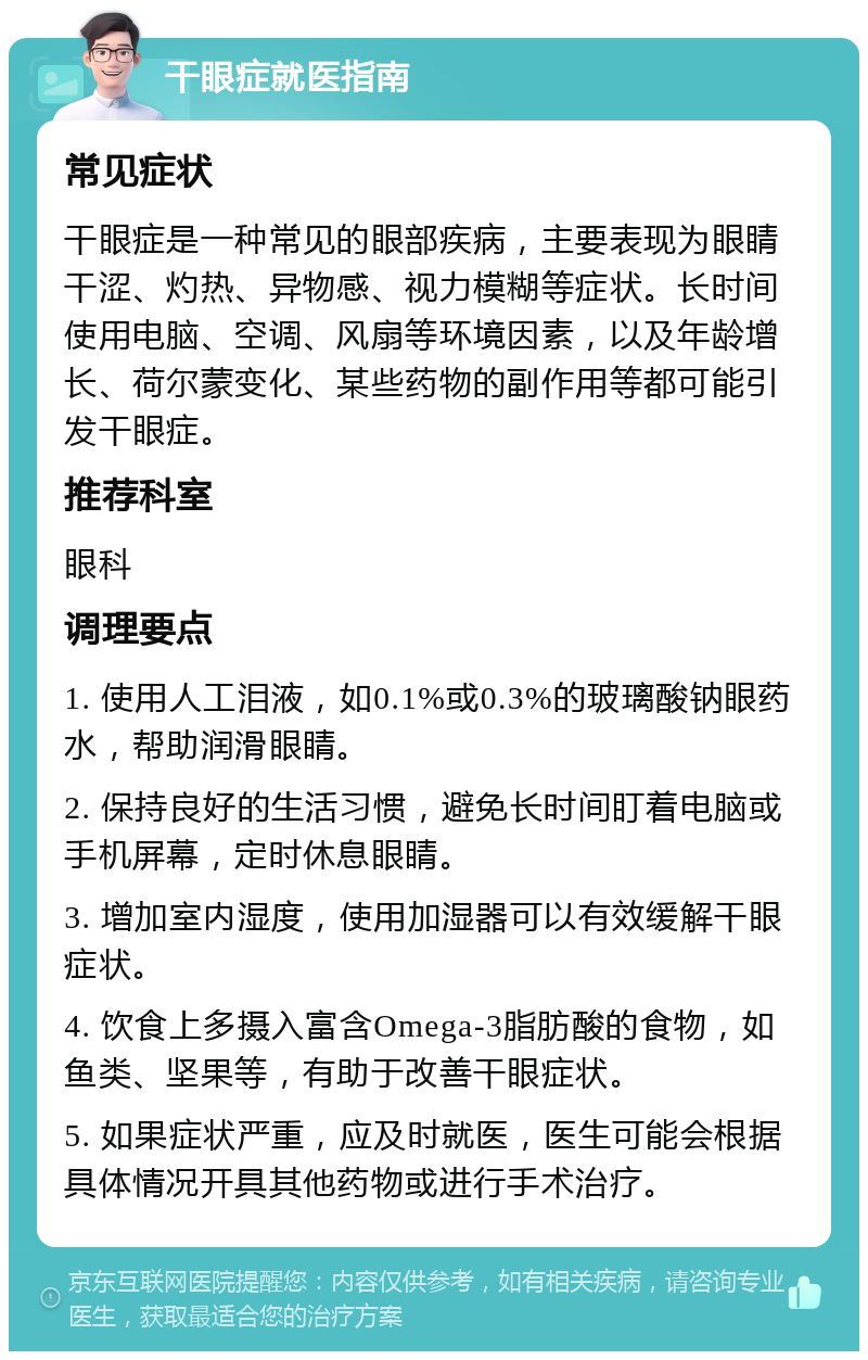 干眼症就医指南 常见症状 干眼症是一种常见的眼部疾病，主要表现为眼睛干涩、灼热、异物感、视力模糊等症状。长时间使用电脑、空调、风扇等环境因素，以及年龄增长、荷尔蒙变化、某些药物的副作用等都可能引发干眼症。 推荐科室 眼科 调理要点 1. 使用人工泪液，如0.1%或0.3%的玻璃酸钠眼药水，帮助润滑眼睛。 2. 保持良好的生活习惯，避免长时间盯着电脑或手机屏幕，定时休息眼睛。 3. 增加室内湿度，使用加湿器可以有效缓解干眼症状。 4. 饮食上多摄入富含Omega-3脂肪酸的食物，如鱼类、坚果等，有助于改善干眼症状。 5. 如果症状严重，应及时就医，医生可能会根据具体情况开具其他药物或进行手术治疗。