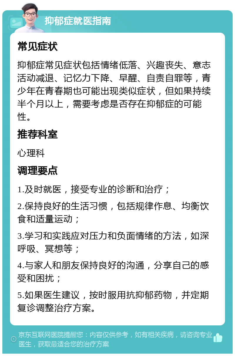 抑郁症就医指南 常见症状 抑郁症常见症状包括情绪低落、兴趣丧失、意志活动减退、记忆力下降、早醒、自责自罪等，青少年在青春期也可能出现类似症状，但如果持续半个月以上，需要考虑是否存在抑郁症的可能性。 推荐科室 心理科 调理要点 1.及时就医，接受专业的诊断和治疗； 2.保持良好的生活习惯，包括规律作息、均衡饮食和适量运动； 3.学习和实践应对压力和负面情绪的方法，如深呼吸、冥想等； 4.与家人和朋友保持良好的沟通，分享自己的感受和困扰； 5.如果医生建议，按时服用抗抑郁药物，并定期复诊调整治疗方案。