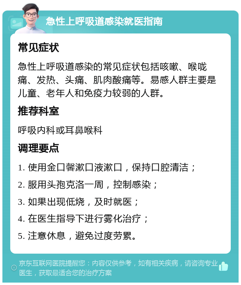 急性上呼吸道感染就医指南 常见症状 急性上呼吸道感染的常见症状包括咳嗽、喉咙痛、发热、头痛、肌肉酸痛等。易感人群主要是儿童、老年人和免疫力较弱的人群。 推荐科室 呼吸内科或耳鼻喉科 调理要点 1. 使用金口馨漱口液漱口，保持口腔清洁； 2. 服用头孢克洛一周，控制感染； 3. 如果出现低烧，及时就医； 4. 在医生指导下进行雾化治疗； 5. 注意休息，避免过度劳累。