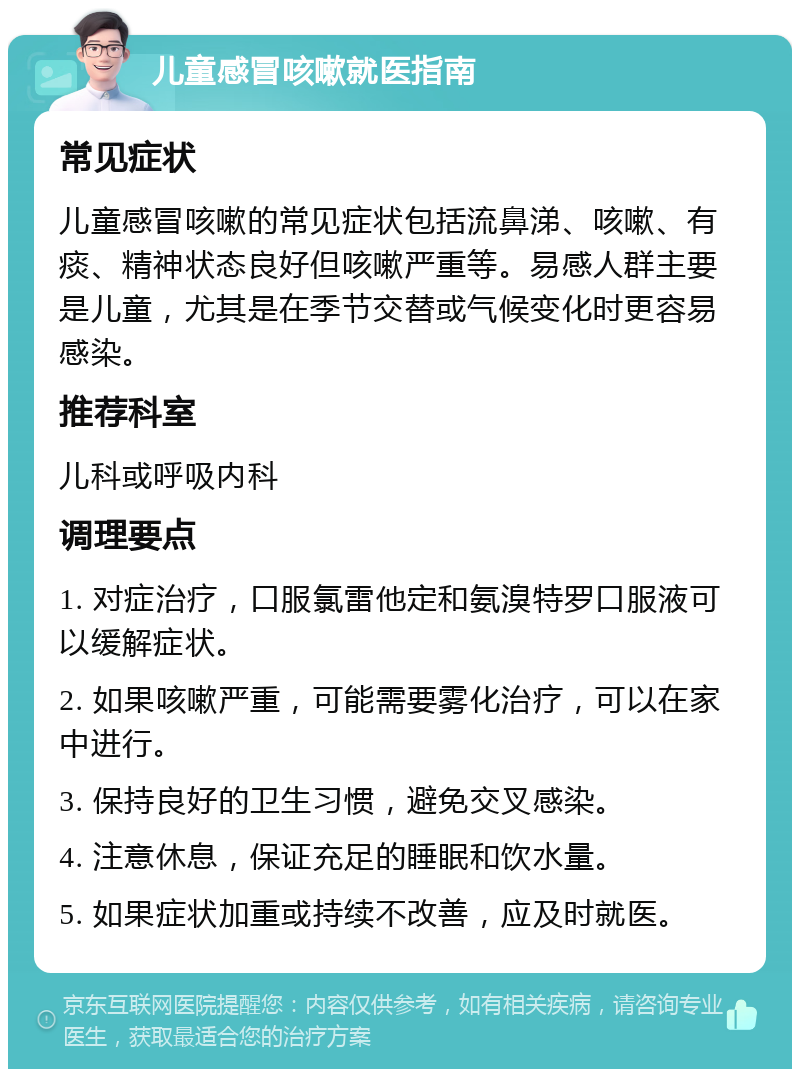 儿童感冒咳嗽就医指南 常见症状 儿童感冒咳嗽的常见症状包括流鼻涕、咳嗽、有痰、精神状态良好但咳嗽严重等。易感人群主要是儿童，尤其是在季节交替或气候变化时更容易感染。 推荐科室 儿科或呼吸内科 调理要点 1. 对症治疗，口服氯雷他定和氨溴特罗口服液可以缓解症状。 2. 如果咳嗽严重，可能需要雾化治疗，可以在家中进行。 3. 保持良好的卫生习惯，避免交叉感染。 4. 注意休息，保证充足的睡眠和饮水量。 5. 如果症状加重或持续不改善，应及时就医。