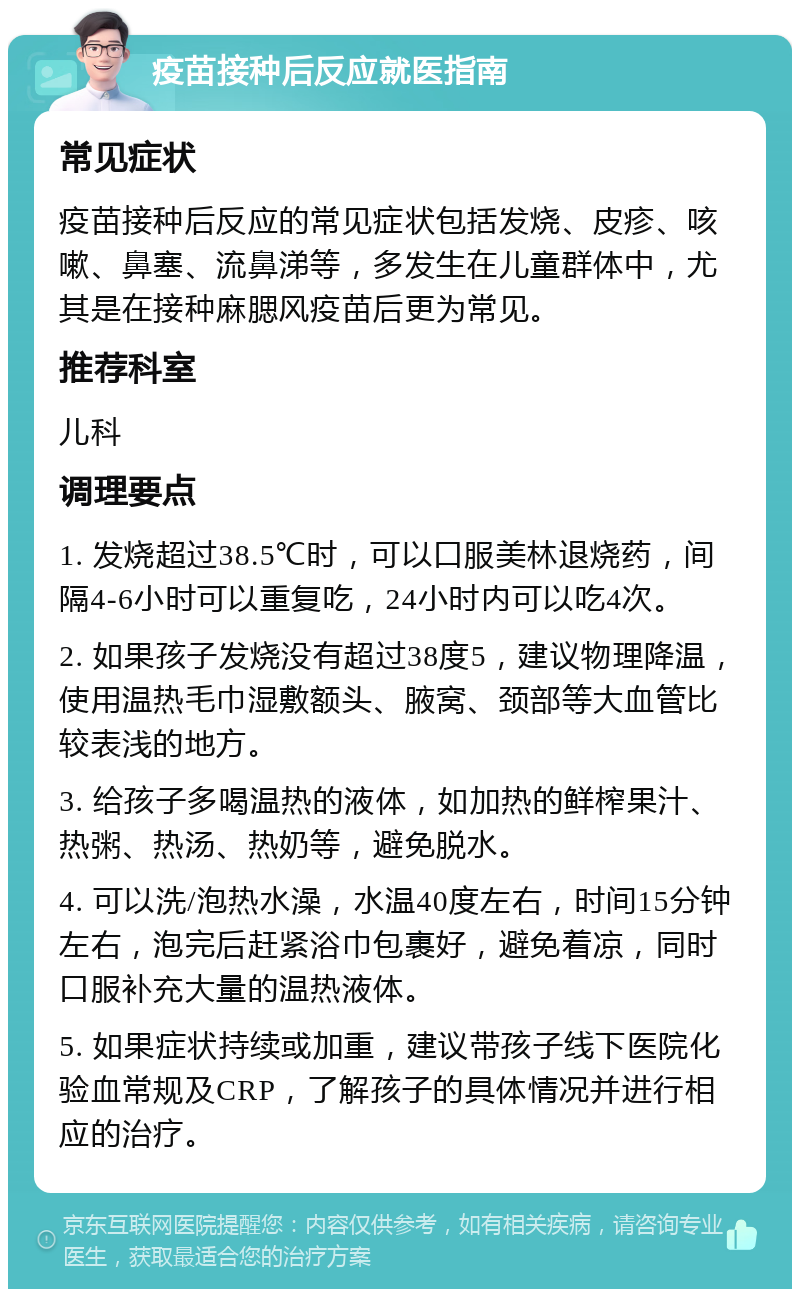 疫苗接种后反应就医指南 常见症状 疫苗接种后反应的常见症状包括发烧、皮疹、咳嗽、鼻塞、流鼻涕等，多发生在儿童群体中，尤其是在接种麻腮风疫苗后更为常见。 推荐科室 儿科 调理要点 1. 发烧超过38.5℃时，可以口服美林退烧药，间隔4-6小时可以重复吃，24小时内可以吃4次。 2. 如果孩子发烧没有超过38度5，建议物理降温，使用温热毛巾湿敷额头、腋窝、颈部等大血管比较表浅的地方。 3. 给孩子多喝温热的液体，如加热的鲜榨果汁、热粥、热汤、热奶等，避免脱水。 4. 可以洗/泡热水澡，水温40度左右，时间15分钟左右，泡完后赶紧浴巾包裹好，避免着凉，同时口服补充大量的温热液体。 5. 如果症状持续或加重，建议带孩子线下医院化验血常规及CRP，了解孩子的具体情况并进行相应的治疗。