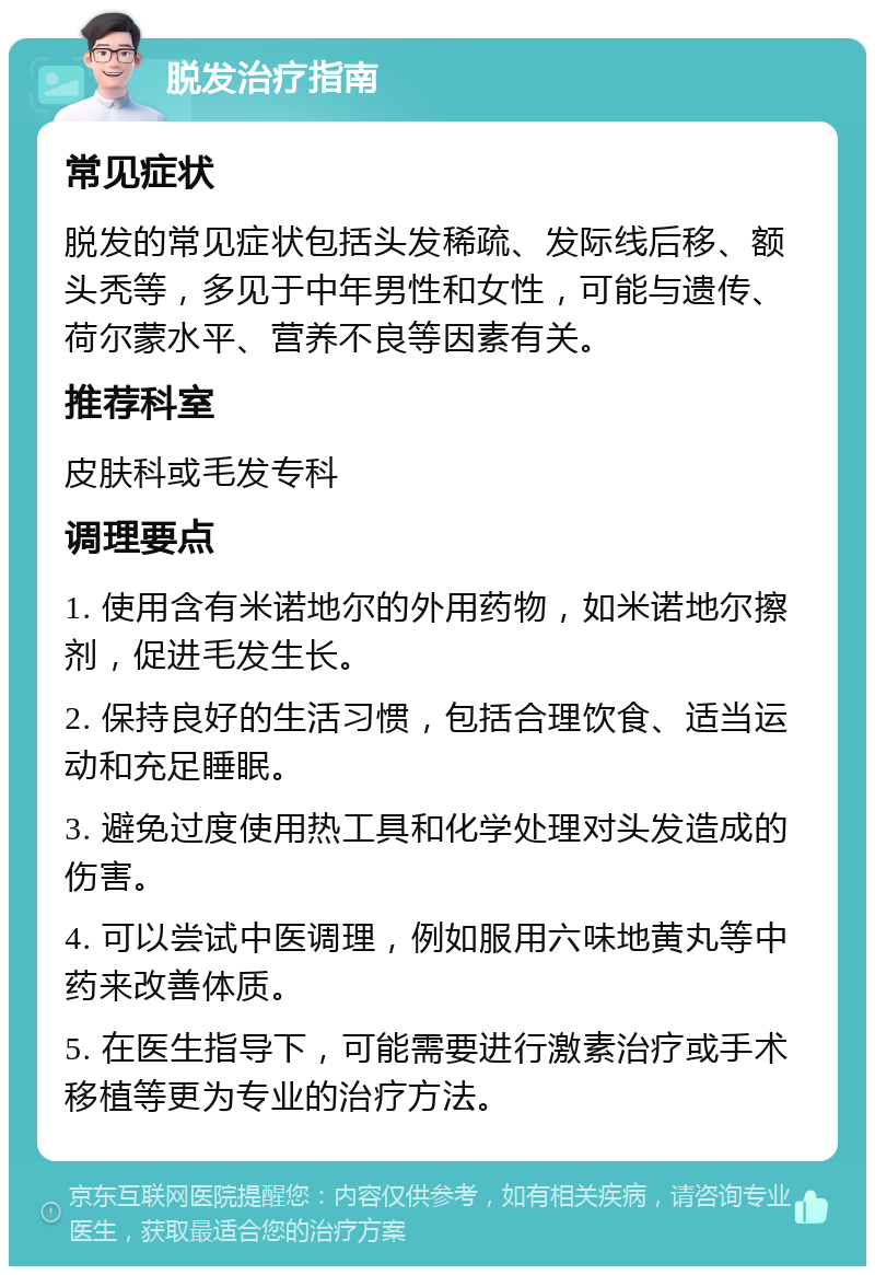 脱发治疗指南 常见症状 脱发的常见症状包括头发稀疏、发际线后移、额头秃等，多见于中年男性和女性，可能与遗传、荷尔蒙水平、营养不良等因素有关。 推荐科室 皮肤科或毛发专科 调理要点 1. 使用含有米诺地尔的外用药物，如米诺地尔擦剂，促进毛发生长。 2. 保持良好的生活习惯，包括合理饮食、适当运动和充足睡眠。 3. 避免过度使用热工具和化学处理对头发造成的伤害。 4. 可以尝试中医调理，例如服用六味地黄丸等中药来改善体质。 5. 在医生指导下，可能需要进行激素治疗或手术移植等更为专业的治疗方法。