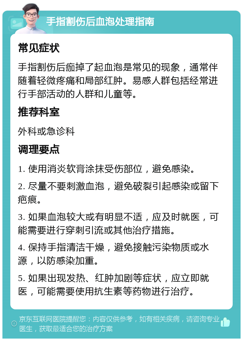 手指割伤后血泡处理指南 常见症状 手指割伤后痂掉了起血泡是常见的现象，通常伴随着轻微疼痛和局部红肿。易感人群包括经常进行手部活动的人群和儿童等。 推荐科室 外科或急诊科 调理要点 1. 使用消炎软膏涂抹受伤部位，避免感染。 2. 尽量不要刺激血泡，避免破裂引起感染或留下疤痕。 3. 如果血泡较大或有明显不适，应及时就医，可能需要进行穿刺引流或其他治疗措施。 4. 保持手指清洁干燥，避免接触污染物质或水源，以防感染加重。 5. 如果出现发热、红肿加剧等症状，应立即就医，可能需要使用抗生素等药物进行治疗。