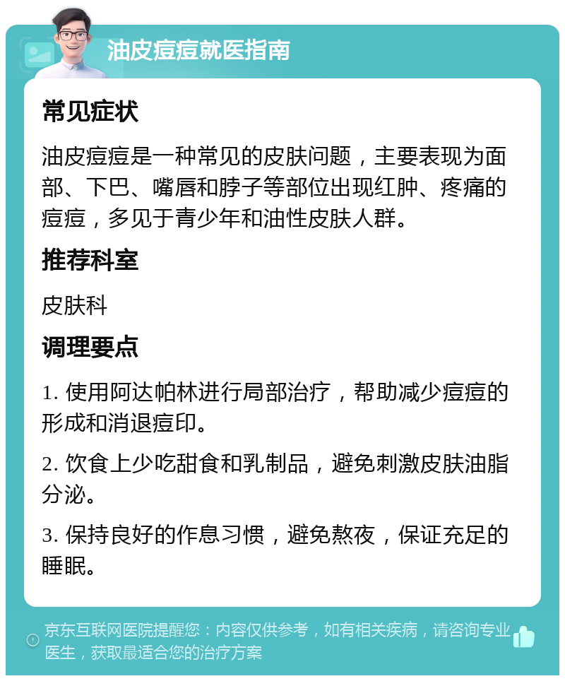 油皮痘痘就医指南 常见症状 油皮痘痘是一种常见的皮肤问题，主要表现为面部、下巴、嘴唇和脖子等部位出现红肿、疼痛的痘痘，多见于青少年和油性皮肤人群。 推荐科室 皮肤科 调理要点 1. 使用阿达帕林进行局部治疗，帮助减少痘痘的形成和消退痘印。 2. 饮食上少吃甜食和乳制品，避免刺激皮肤油脂分泌。 3. 保持良好的作息习惯，避免熬夜，保证充足的睡眠。