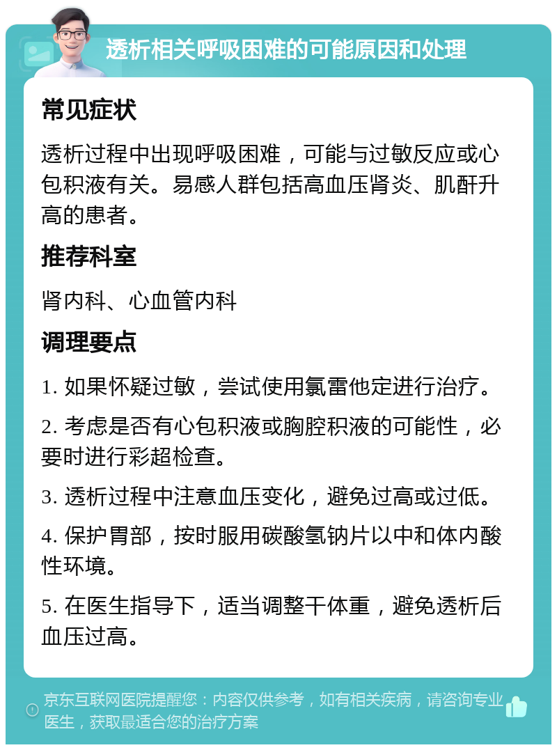 透析相关呼吸困难的可能原因和处理 常见症状 透析过程中出现呼吸困难，可能与过敏反应或心包积液有关。易感人群包括高血压肾炎、肌酐升高的患者。 推荐科室 肾内科、心血管内科 调理要点 1. 如果怀疑过敏，尝试使用氯雷他定进行治疗。 2. 考虑是否有心包积液或胸腔积液的可能性，必要时进行彩超检查。 3. 透析过程中注意血压变化，避免过高或过低。 4. 保护胃部，按时服用碳酸氢钠片以中和体内酸性环境。 5. 在医生指导下，适当调整干体重，避免透析后血压过高。