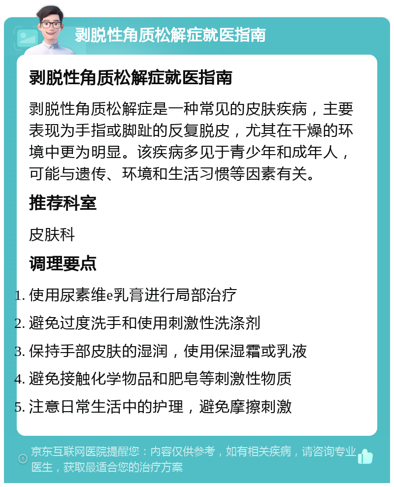 剥脱性角质松解症就医指南 剥脱性角质松解症就医指南 剥脱性角质松解症是一种常见的皮肤疾病，主要表现为手指或脚趾的反复脱皮，尤其在干燥的环境中更为明显。该疾病多见于青少年和成年人，可能与遗传、环境和生活习惯等因素有关。 推荐科室 皮肤科 调理要点 使用尿素维e乳膏进行局部治疗 避免过度洗手和使用刺激性洗涤剂 保持手部皮肤的湿润，使用保湿霜或乳液 避免接触化学物品和肥皂等刺激性物质 注意日常生活中的护理，避免摩擦刺激