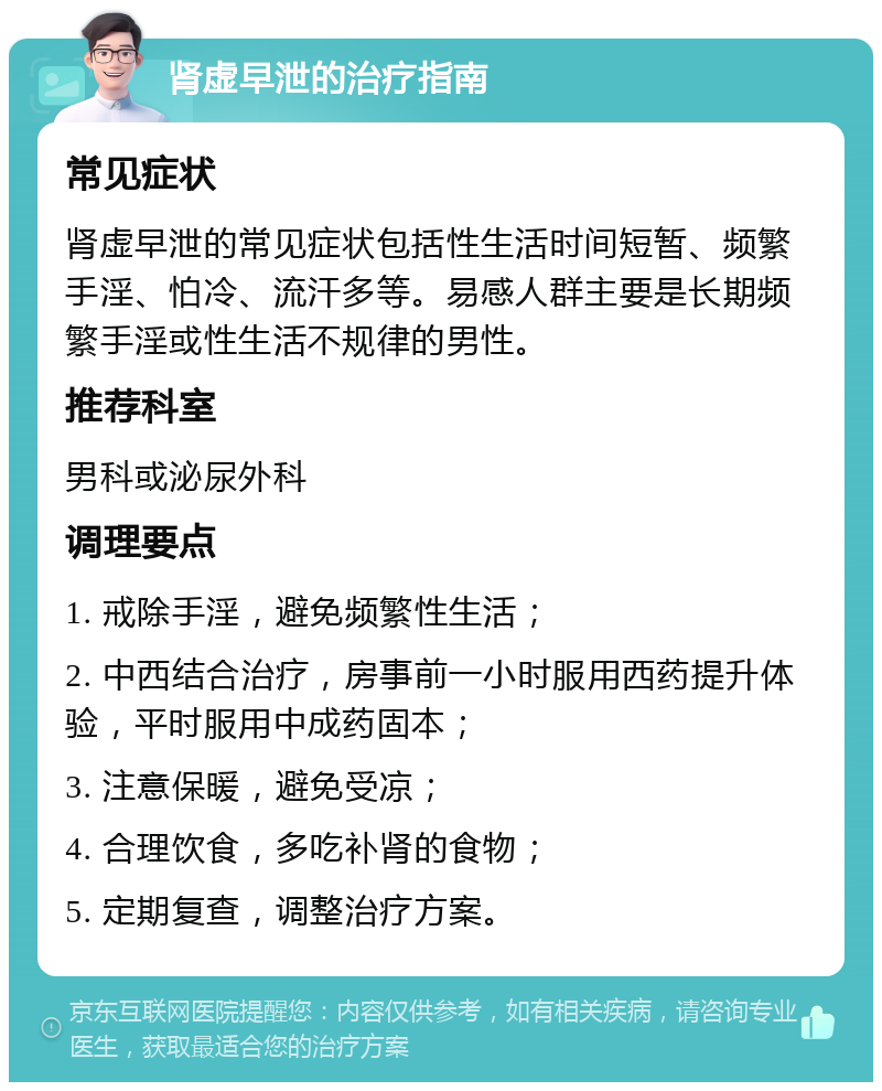 肾虚早泄的治疗指南 常见症状 肾虚早泄的常见症状包括性生活时间短暂、频繁手淫、怕冷、流汗多等。易感人群主要是长期频繁手淫或性生活不规律的男性。 推荐科室 男科或泌尿外科 调理要点 1. 戒除手淫，避免频繁性生活； 2. 中西结合治疗，房事前一小时服用西药提升体验，平时服用中成药固本； 3. 注意保暖，避免受凉； 4. 合理饮食，多吃补肾的食物； 5. 定期复查，调整治疗方案。