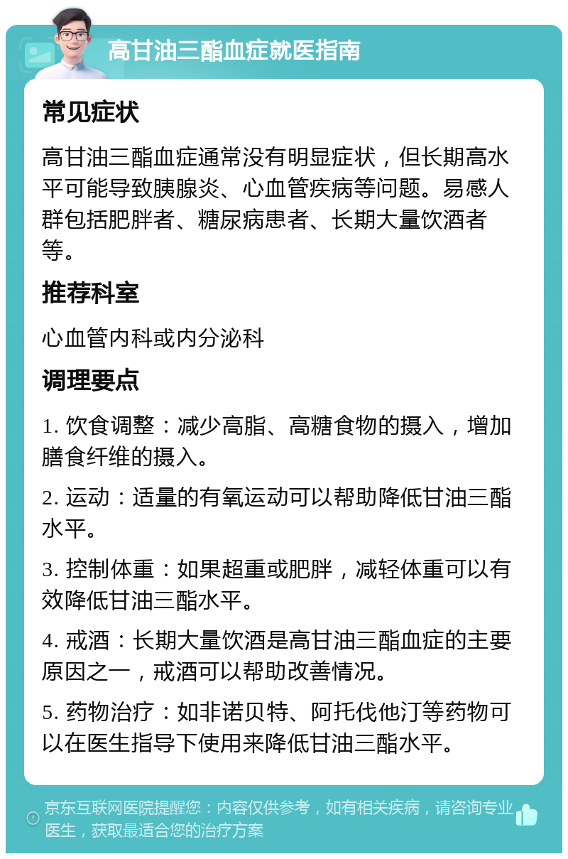 高甘油三酯血症就医指南 常见症状 高甘油三酯血症通常没有明显症状，但长期高水平可能导致胰腺炎、心血管疾病等问题。易感人群包括肥胖者、糖尿病患者、长期大量饮酒者等。 推荐科室 心血管内科或内分泌科 调理要点 1. 饮食调整：减少高脂、高糖食物的摄入，增加膳食纤维的摄入。 2. 运动：适量的有氧运动可以帮助降低甘油三酯水平。 3. 控制体重：如果超重或肥胖，减轻体重可以有效降低甘油三酯水平。 4. 戒酒：长期大量饮酒是高甘油三酯血症的主要原因之一，戒酒可以帮助改善情况。 5. 药物治疗：如非诺贝特、阿托伐他汀等药物可以在医生指导下使用来降低甘油三酯水平。