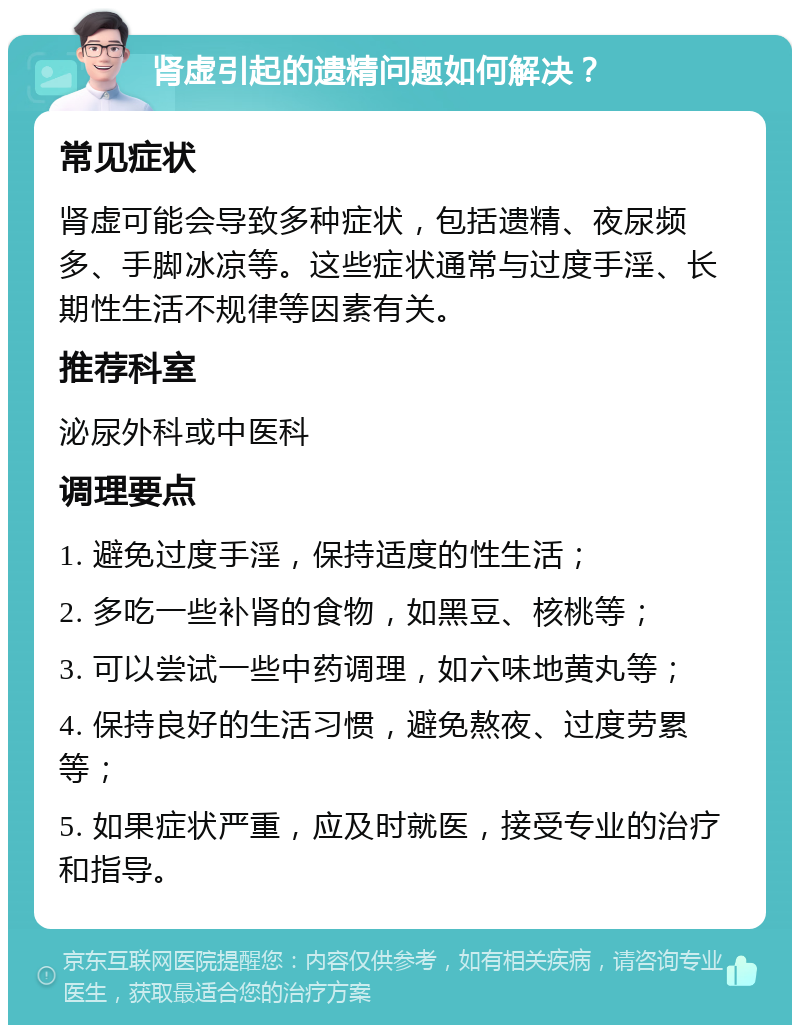 肾虚引起的遗精问题如何解决？ 常见症状 肾虚可能会导致多种症状，包括遗精、夜尿频多、手脚冰凉等。这些症状通常与过度手淫、长期性生活不规律等因素有关。 推荐科室 泌尿外科或中医科 调理要点 1. 避免过度手淫，保持适度的性生活； 2. 多吃一些补肾的食物，如黑豆、核桃等； 3. 可以尝试一些中药调理，如六味地黄丸等； 4. 保持良好的生活习惯，避免熬夜、过度劳累等； 5. 如果症状严重，应及时就医，接受专业的治疗和指导。