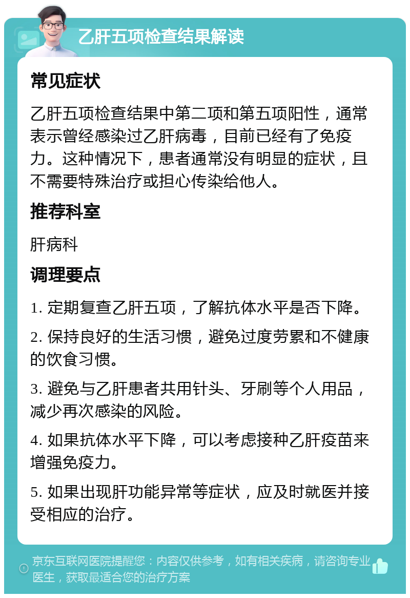 乙肝五项检查结果解读 常见症状 乙肝五项检查结果中第二项和第五项阳性，通常表示曾经感染过乙肝病毒，目前已经有了免疫力。这种情况下，患者通常没有明显的症状，且不需要特殊治疗或担心传染给他人。 推荐科室 肝病科 调理要点 1. 定期复查乙肝五项，了解抗体水平是否下降。 2. 保持良好的生活习惯，避免过度劳累和不健康的饮食习惯。 3. 避免与乙肝患者共用针头、牙刷等个人用品，减少再次感染的风险。 4. 如果抗体水平下降，可以考虑接种乙肝疫苗来增强免疫力。 5. 如果出现肝功能异常等症状，应及时就医并接受相应的治疗。