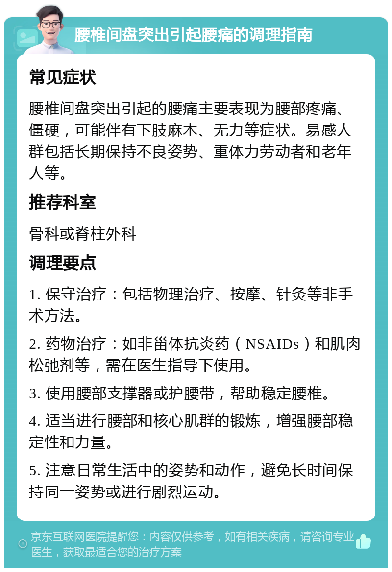 腰椎间盘突出引起腰痛的调理指南 常见症状 腰椎间盘突出引起的腰痛主要表现为腰部疼痛、僵硬，可能伴有下肢麻木、无力等症状。易感人群包括长期保持不良姿势、重体力劳动者和老年人等。 推荐科室 骨科或脊柱外科 调理要点 1. 保守治疗：包括物理治疗、按摩、针灸等非手术方法。 2. 药物治疗：如非甾体抗炎药（NSAIDs）和肌肉松弛剂等，需在医生指导下使用。 3. 使用腰部支撑器或护腰带，帮助稳定腰椎。 4. 适当进行腰部和核心肌群的锻炼，增强腰部稳定性和力量。 5. 注意日常生活中的姿势和动作，避免长时间保持同一姿势或进行剧烈运动。