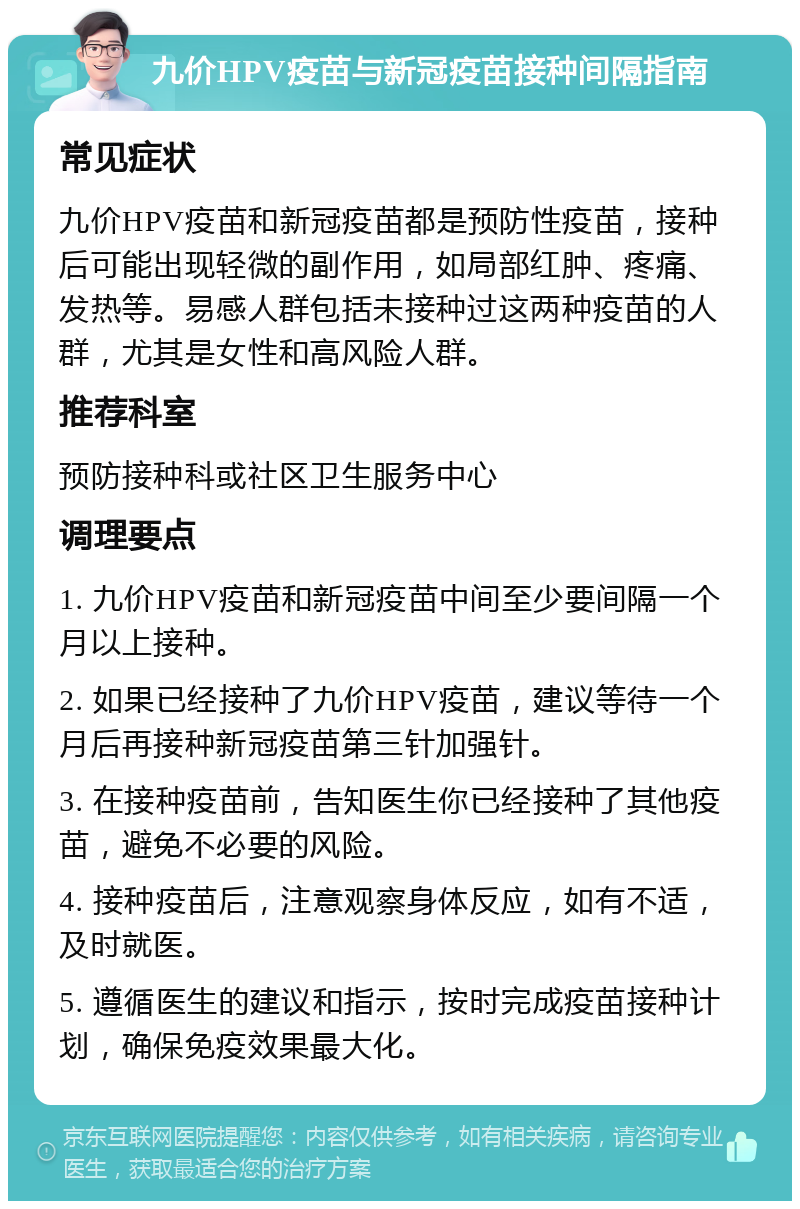 九价HPV疫苗与新冠疫苗接种间隔指南 常见症状 九价HPV疫苗和新冠疫苗都是预防性疫苗，接种后可能出现轻微的副作用，如局部红肿、疼痛、发热等。易感人群包括未接种过这两种疫苗的人群，尤其是女性和高风险人群。 推荐科室 预防接种科或社区卫生服务中心 调理要点 1. 九价HPV疫苗和新冠疫苗中间至少要间隔一个月以上接种。 2. 如果已经接种了九价HPV疫苗，建议等待一个月后再接种新冠疫苗第三针加强针。 3. 在接种疫苗前，告知医生你已经接种了其他疫苗，避免不必要的风险。 4. 接种疫苗后，注意观察身体反应，如有不适，及时就医。 5. 遵循医生的建议和指示，按时完成疫苗接种计划，确保免疫效果最大化。