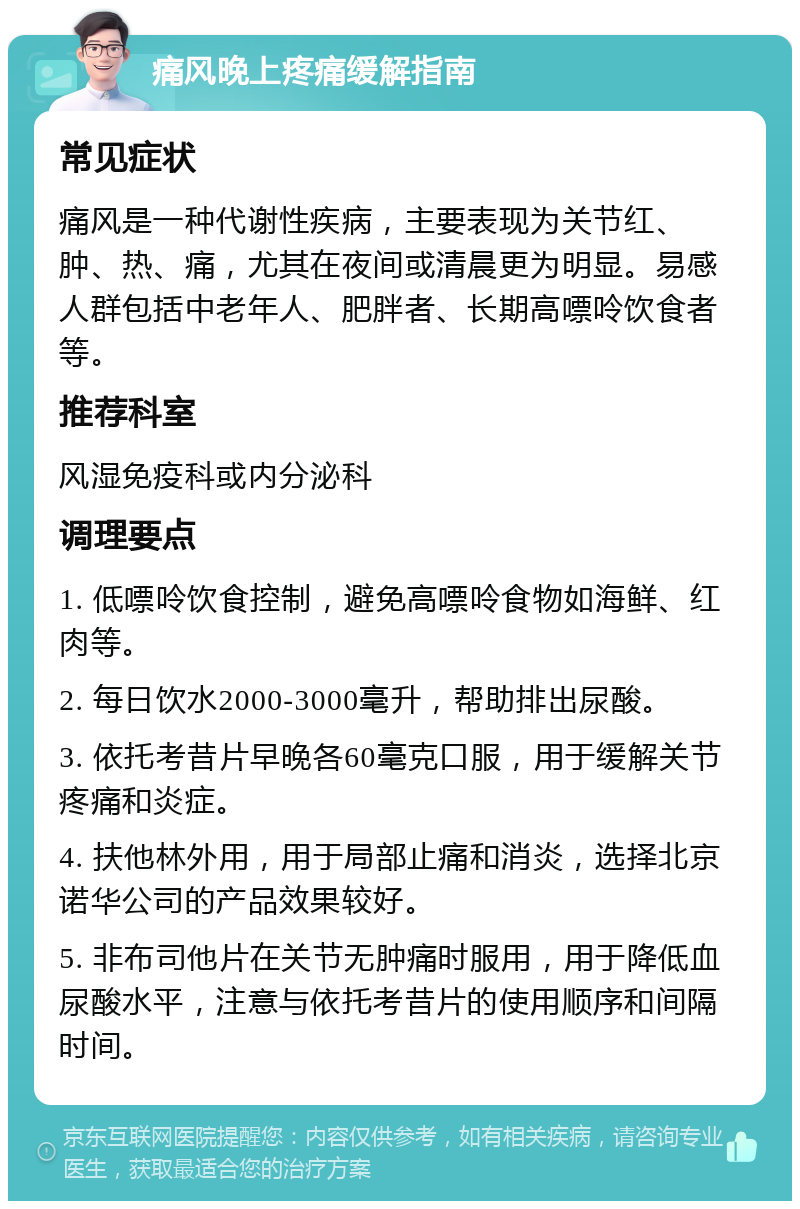 痛风晚上疼痛缓解指南 常见症状 痛风是一种代谢性疾病，主要表现为关节红、肿、热、痛，尤其在夜间或清晨更为明显。易感人群包括中老年人、肥胖者、长期高嘌呤饮食者等。 推荐科室 风湿免疫科或内分泌科 调理要点 1. 低嘌呤饮食控制，避免高嘌呤食物如海鲜、红肉等。 2. 每日饮水2000-3000毫升，帮助排出尿酸。 3. 依托考昔片早晚各60毫克口服，用于缓解关节疼痛和炎症。 4. 扶他林外用，用于局部止痛和消炎，选择北京诺华公司的产品效果较好。 5. 非布司他片在关节无肿痛时服用，用于降低血尿酸水平，注意与依托考昔片的使用顺序和间隔时间。