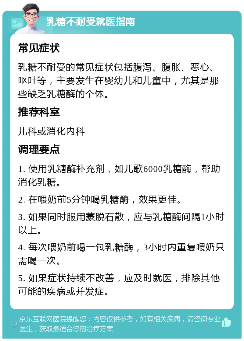 乳糖不耐受就医指南 常见症状 乳糖不耐受的常见症状包括腹泻、腹胀、恶心、呕吐等，主要发生在婴幼儿和儿童中，尤其是那些缺乏乳糖酶的个体。 推荐科室 儿科或消化内科 调理要点 1. 使用乳糖酶补充剂，如儿歌6000乳糖酶，帮助消化乳糖。 2. 在喂奶前5分钟喝乳糖酶，效果更佳。 3. 如果同时服用蒙脱石散，应与乳糖酶间隔1小时以上。 4. 每次喂奶前喝一包乳糖酶，3小时内重复喂奶只需喝一次。 5. 如果症状持续不改善，应及时就医，排除其他可能的疾病或并发症。