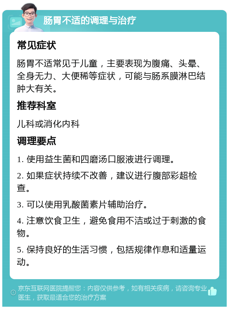 肠胃不适的调理与治疗 常见症状 肠胃不适常见于儿童，主要表现为腹痛、头晕、全身无力、大便稀等症状，可能与肠系膜淋巴结肿大有关。 推荐科室 儿科或消化内科 调理要点 1. 使用益生菌和四磨汤口服液进行调理。 2. 如果症状持续不改善，建议进行腹部彩超检查。 3. 可以使用乳酸菌素片辅助治疗。 4. 注意饮食卫生，避免食用不洁或过于刺激的食物。 5. 保持良好的生活习惯，包括规律作息和适量运动。